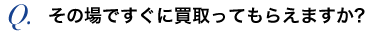 その場ですぐに買取ってもらえますか？